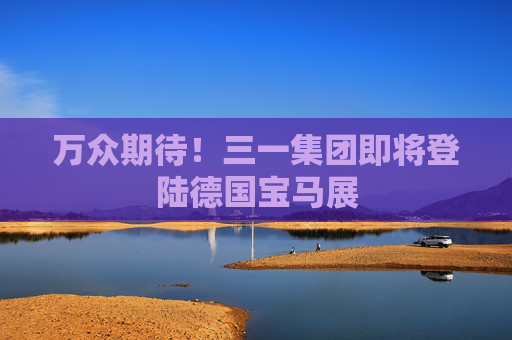 万众期待！三一集团即将登陆德国宝马展