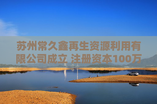 苏州常久鑫再生资源利用有限公司成立 注册资本100万人民币