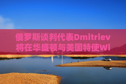 俄罗斯谈判代表Dmitriev将在华盛顿与美国特使Witkoff会谈  第1张