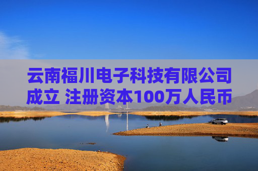 云南福川电子科技有限公司成立 注册资本100万人民币