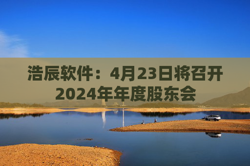 浩辰软件：4月23日将召开2024年年度股东会  第1张
