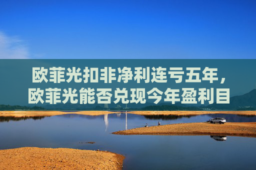 欧菲光扣非净利连亏五年，欧菲光能否兑现今年盈利目标？  第1张