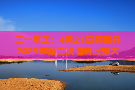 三一重工：4月21日将召开2025年第二次临时股东大会  第1张