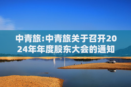 中青旅:中青旅关于召开2024年年度股东大会的通知  第1张