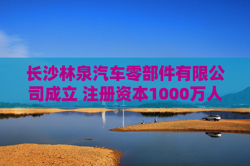 长沙林泉汽车零部件有限公司成立 注册资本1000万人民币
