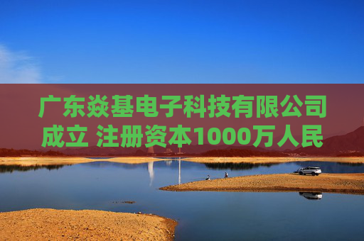 广东焱基电子科技有限公司成立 注册资本1000万人民币