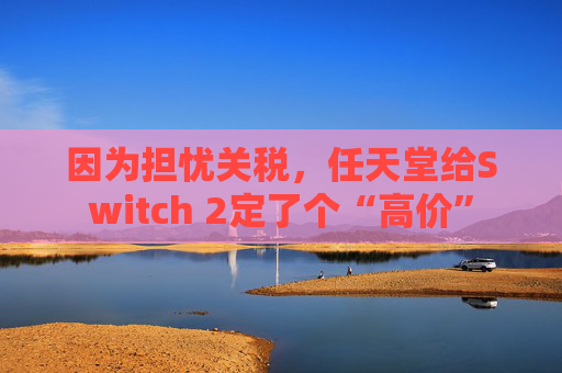 因为担忧关税，任天堂给Switch 2定了个“高价”  第1张