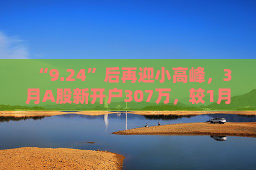 “9.24”后再迎小高峰，3月A股新开户307万，较1月翻倍