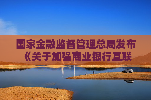 国家金融监督管理总局发布 《关于加强商业银行互联网助贷业务管理 提升金融服务质效的通知》