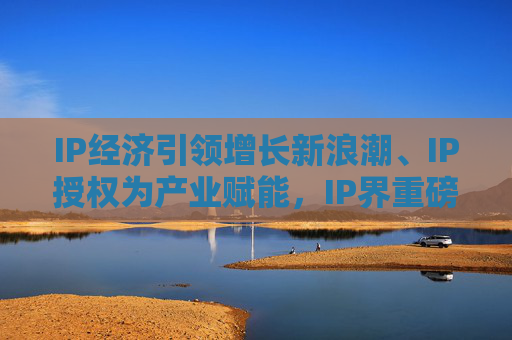 IP经济引领增长新浪潮、IP授权为产业赋能，IP界重磅活动5月登场