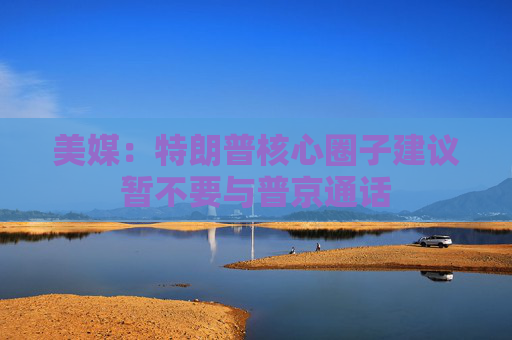 美媒：特朗普核心圈子建议暂不要与普京通话