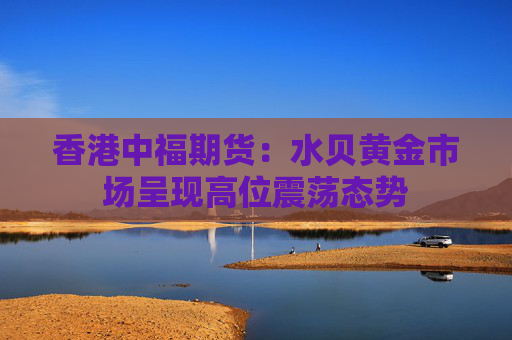 香港中福期货：水贝黄金市场呈现高位震荡态势