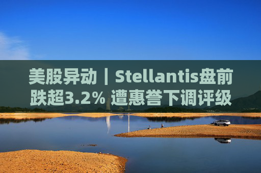 美股异动｜Stellantis盘前跌超3.2% 遭惠誉下调评级至BBB