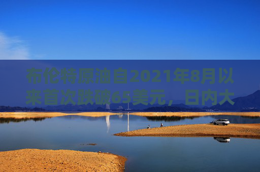 布伦特原油自2021年8月以来首次跌破65美元，日内大跌7.4%，WTI原油日内大跌8%