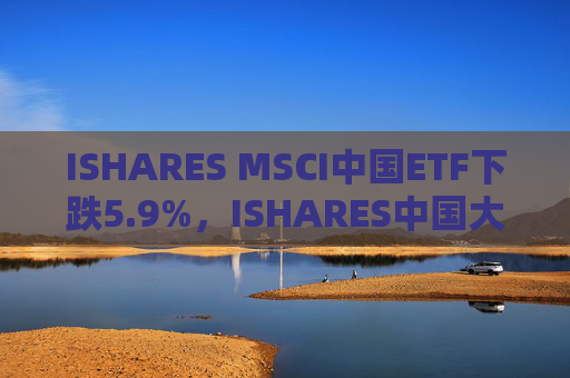 ISHARES MSCI中国ETF下跌5.9%，ISHARES中国大盘股ETF下跌6%，KRANESHARES CSI中国互联网ETF下跌8%
