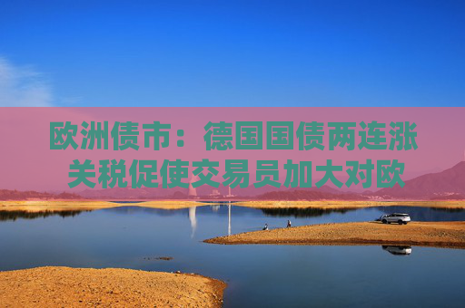 欧洲债市：德国国债两连涨 关税促使交易员加大对欧洲央行的降息押注