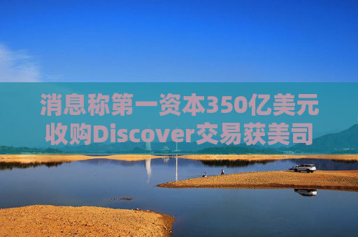 消息称第一资本350亿美元收购Discover交易获美司法部批准