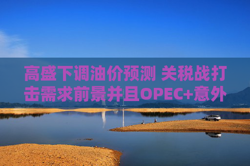 高盛下调油价预测 关税战打击需求前景并且OPEC+意外大幅增产  第1张