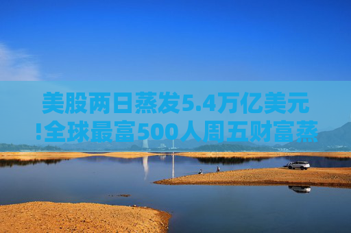 美股两日蒸发5.4万亿美元!全球最富500人周五财富蒸发3290亿 疫情以来最惨