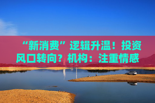 “新消费”逻辑升温！投资风口转向？机构：注重情感满足，Z世代成为消费主力，长期看好消费升级机会
