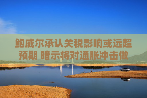 鲍威尔承认关税影响或远超预期 暗示将对通胀冲击做出回应