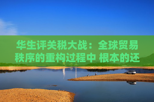 华生评关税大战：全球贸易秩序的重构过程中 根本的还是要把自己的事情做好  第1张