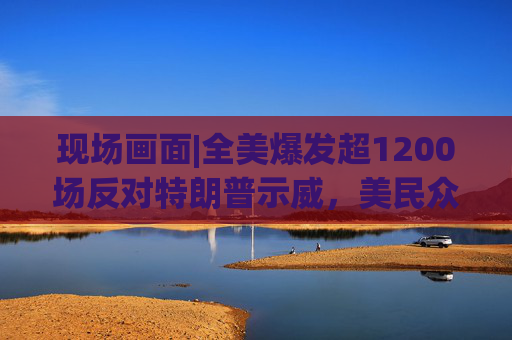 现场画面|全美爆发超1200场反对特朗普示威，美民众：都怪特朗普