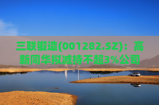 三联锻造(001282.SZ)：高新同华拟减持不超3%公司股份