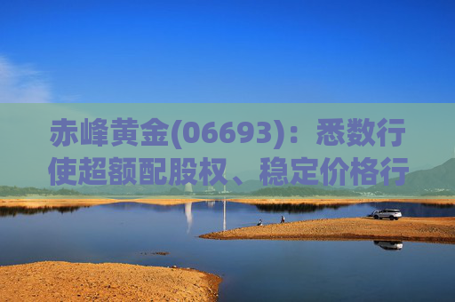 赤峰黄金(06693)：悉数行使超额配股权、稳定价格行动及稳定价格期结束