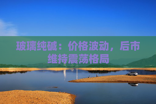 玻璃纯碱：价格波动，后市维持震荡格局