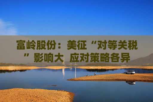 富岭股份：美征“对等关税”影响大  应对策略各异