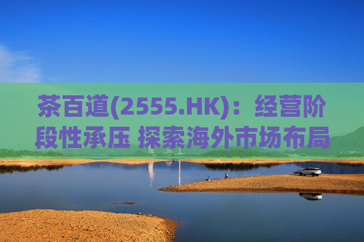 茶百道(2555.HK)：经营阶段性承压 探索海外市场布局