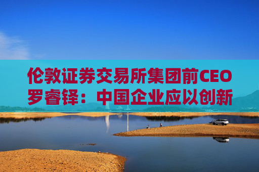 伦敦证券交易所集团前CEO罗睿铎：中国企业应以创新与资本重塑全球布局