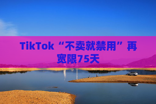 TikTok“不卖就禁用”再宽限75天