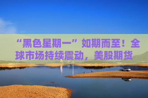 “黑色星期一”如期而至！全球市场持续震动，美股期货、比特币、黄金继续大跌