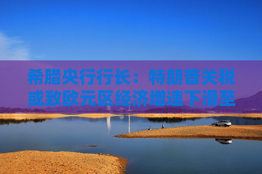 希腊央行行长：特朗普关税或致欧元区经济增速下滑至多1个百分点