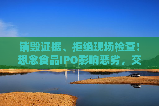 销毁证据、拒绝现场检查！想念食品IPO影响恶劣，交易所出手：5年内禁止申报