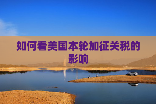 如何看美国本轮加征关税的影响