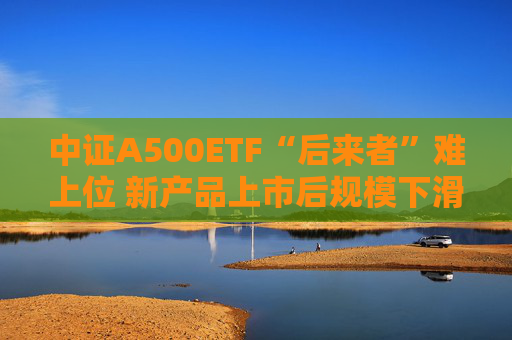 中证A500ETF“后来者”难上位 新产品上市后规模下滑