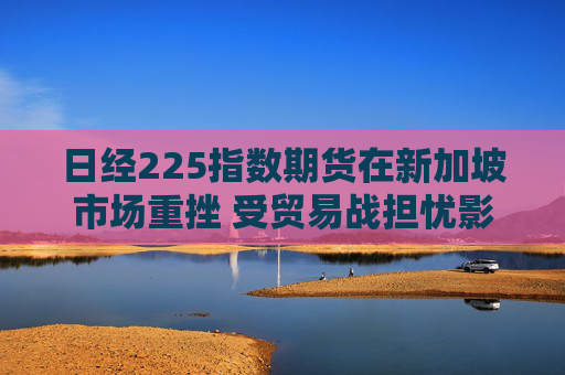 日经225指数期货在新加坡市场重挫 受贸易战担忧影响