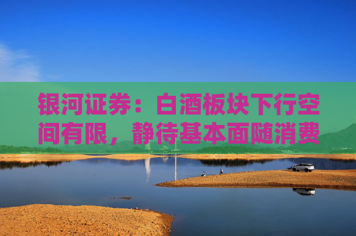 银河证券：白酒板块下行空间有限，静待基本面随消费环境改善