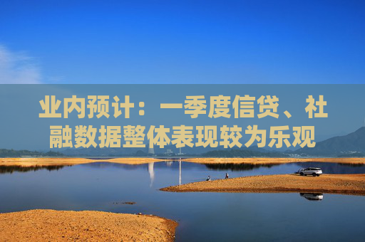 业内预计：一季度信贷、社融数据整体表现较为乐观