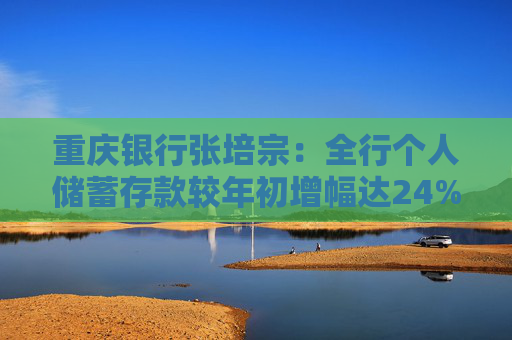 重庆银行张培宗：全行个人储蓄存款较年初增幅达24% 消费贷在全市负增长3%的背景下逆势增长了5%