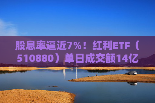 股息率逼近7%！红利ETF（510880）单日成交额14亿，创年内新高！  第1张