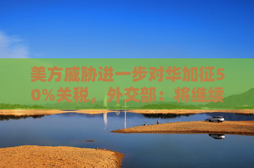 美方威胁进一步对华加征50%关税，外交部：将继续采取坚决有力的措施