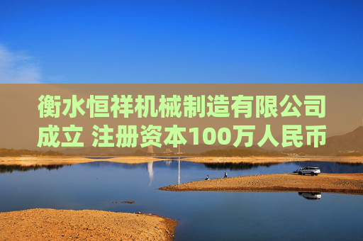 衡水恒祥机械制造有限公司成立 注册资本100万人民币