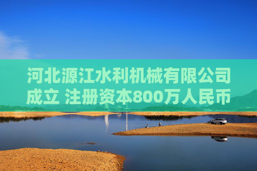 河北源江水利机械有限公司成立 注册资本800万人民币
