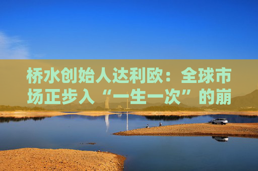 桥水创始人达利欧：全球市场正步入“一生一次”的崩溃，旧秩序正瓦解