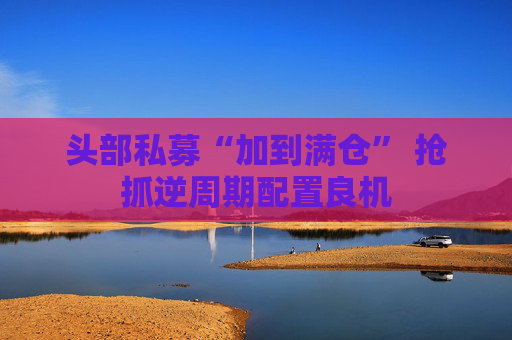 头部私募“加到满仓” 抢抓逆周期配置良机