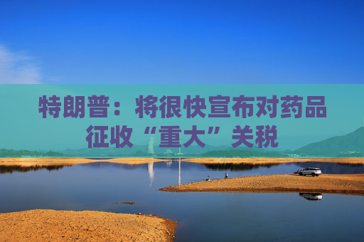 特朗普：将很快宣布对药品征收“重大”关税